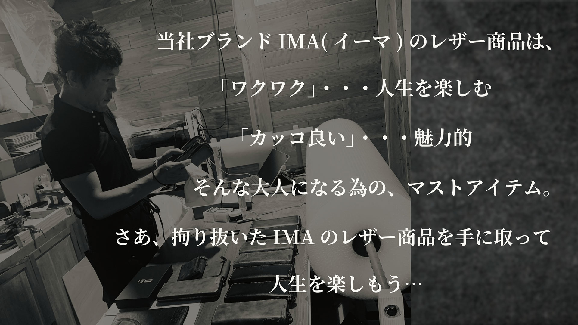 当社ブランドIMA（イーマ）のレザー商品は、「ワクワク」・・・人生を楽しむ　「カッコ良い」・・・魅力的　そんな大人になる為の、マストアイテム。さあ、拘り抜いたIMAのレザー商品を手に取って人生を楽しもう…